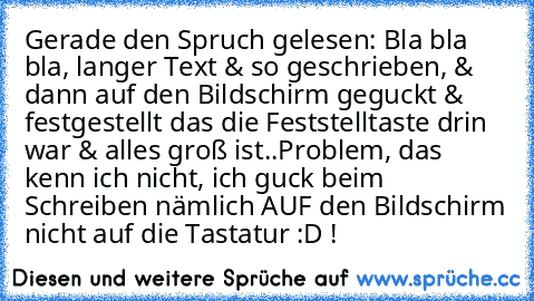 Gerade den Spruch gelesen: Bla bla bla, langer Text & so geschrieben, & dann auf den Bildschirm geguckt & festgestellt das die Feststelltaste drin war & alles groß ist..
Problem, das kenn ich nicht, ich guck beim Schreiben nämlich AUF den Bildschirm nicht auf die Tastatur :D !