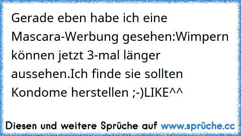 Gerade eben habe ich eine Mascara-Werbung gesehen:
Wimpern können jetzt 3-mal länger aussehen.
Ich finde sie sollten Kondome herstellen ;-)
LIKE^^