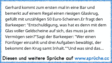 Gerhard kommt zum ersten mal in eine Bar und bemerkt auf einem Regal einen riesigen Glaskrug, gefüllt mit unzähligen 50 Euro-Scheinen.
Er fragt den Barkeeper: "Entschuldigung, was hat es denn mit dem Glas voller Geldscheine auf sich, das muss ja ein Vermögen sein?"
Sagt der Barkeeper: "Wer einen Fünfziger einzahlt und drei Aufgaben bewältigt, der bekommt den Krug samt Inhalt."
"Und was sind das...