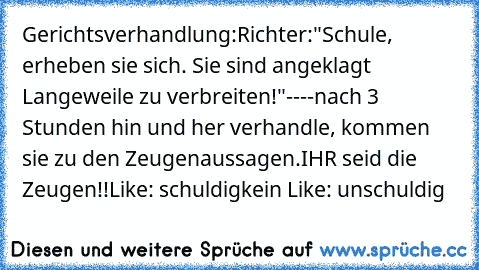 Gerichtsverhandlung:
Richter:"Schule, erheben sie sich. Sie sind angeklagt Langeweile zu verbreiten!"
----
nach 3 Stunden hin und her verhandle, kommen sie zu den Zeugenaussagen.
IHR seid die Zeugen!!
Like: schuldig
kein Like: unschuldig