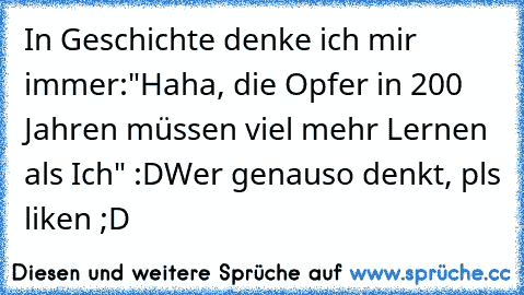 In Geschichte denke ich mir immer:
"Haha, die Opfer in 200 Jahren müssen viel mehr Lernen als Ich" :D
Wer genauso denkt, pls liken ;D