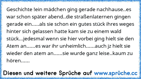 Geschichte !
ein mädchen ging gerade nachhause..
es war schon später abend..
die straßenlaternen gingen gerade ein..
...
als sie schon ein gutes stück ihres weges hinter sich gelassen hatte kam sie zu einem wald stück...
jedesmal wenn sie hier vorbei ging hielt sie den Atem an...
...
es war ihr unheimlich...
...
auch jz hielt sie wieder den atem an...
...
sie wurde ganz leise..
kaum zu hören......