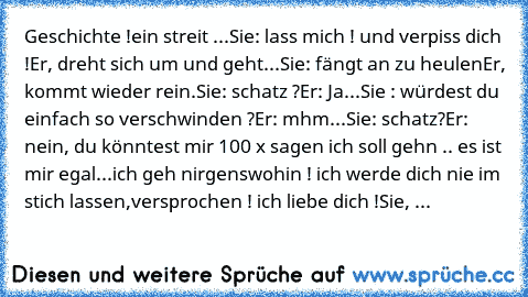 Geschichte !
ein streit ...
Sie: lass mich ! und verpiss dich !
Er, dreht sich um und geht...
Sie: fängt an zu heulen
Er, kommt wieder rein.
Sie: schatz ?
Er: Ja...
Sie : würdest du einfach so verschwinden ?
Er: mhm...
Sie: schatz?
Er: nein, du könntest mir 100 x sagen ich soll gehn .. es ist mir egal...
ich geh nirgenswohin ! ich werde dich nie im stich lassen,versprochen ! ich liebe dich !
Si...