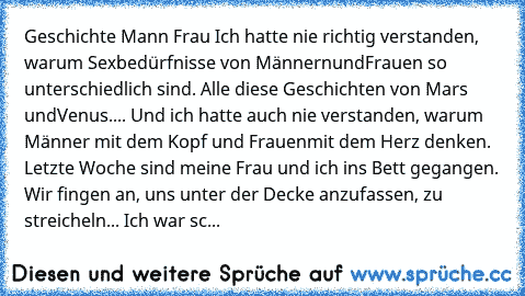 Geschichte Mann Frau
 Ich hatte nie richtig verstanden, warum Sexbedürfnisse von Männern
und
Frauen so unterschiedlich sind. Alle diese Geschichten von Mars und
Venus....
 Und ich hatte auch nie verstanden, warum Männer mit dem Kopf und
 Frauen
mit dem Herz denken. 
 Letzte Woche sind meine Frau und ich ins Bett gegangen.
 Wir fingen an, uns unter der Decke anzufassen, zu streicheln... Ich
 war...