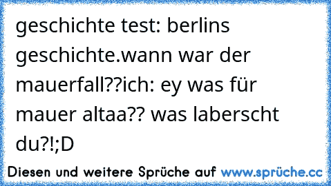 geschichte test: berlins geschichte.
wann war der mauerfall??
ich: ey was für mauer altaa?? was laberscht du?!
;D