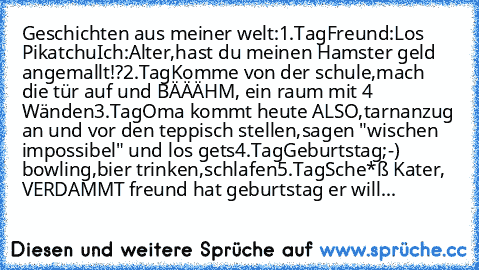 Geschichten aus meiner welt:
1.Tag
Freund:Los Pikatchu
Ich:Alter,hast du meinen Hamster geld angemallt!?
2.Tag
Komme von der schule,mach die tür auf und BÄÄÄHM, ein raum mit 4 Wänden
3.Tag
Oma kommt heute ALSO,tarnanzug an und vor den teppisch stellen,sagen "wischen impossibel" und los gets
4.Tag
Geburtstag;-) bowling,bier trinken,schlafen
5.Tag
Sche*ß Kater, VERDAMMT freund hat geburtstag er will...