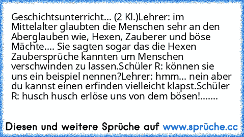 Geschichtsunterricht... (2 Kl.)
Lehrer: im Mittelalter glaubten die Menschen sehr an den Aberglauben wie, Hexen, Zauberer und böse Mächte.... Sie sagten sogar das die Hexen Zaubersprüche kannten um Menschen verschwinden zu lassen.
Schüler R: können sie uns ein beispiel nennen?
Lehrer: hmm... nein aber du kannst einen erfinden vielleicht klapst.
Schüler R: husch husch erlöse uns von dem bösen!
....