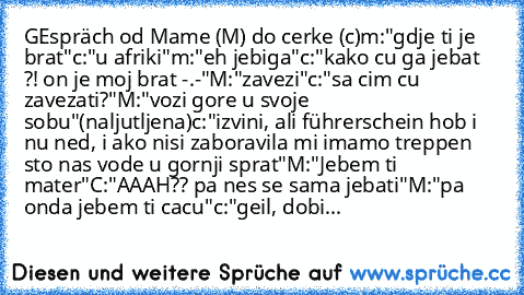 GEspräch od Mame (M) do cerke (c)
m:"gdje ti je brat"
c:"u afriki"
m:"eh jebiga"
c:"kako cu ga jebat ?! on je moj brat -.-"
M:"zavezi"
c:"sa cim cu zavezati?"
M:"vozi gore u svoje sobu"(naljutljena)
c:"izvini, ali führerschein hob i nu ned, i ako nisi zaboravila mi imamo treppen sto nas vode u gornji sprat"
M:"Jebem ti mater"
C:"AAAH?? pa nes se sama jebati"
M:"pa onda jebem ti cacu"
c:"geil, d...