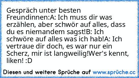 Gespräch unter besten Freundinnen:
A: Ich muss dir was erzählen, aber schwör auf alles, dass du es niemandem sagst!
B: Ich schwöre auf alles was ich hab!
A: Ich vertraue dir doch, es war nur ein Scherz, mir ist langweilig!
Wer's kennt, liken! :D