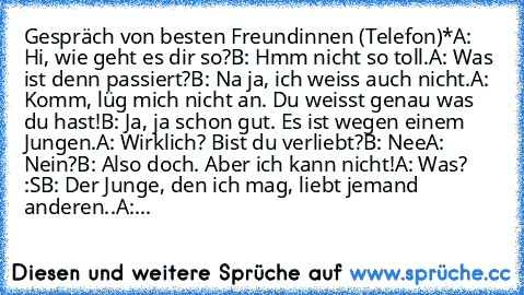 Gespräch von besten Freundinnen (Telefon)*
A: Hi, wie geht es dir so?
B: Hmm nicht so toll.
A: Was ist denn passiert?
B: Na ja, ich weiss auch nicht.
A: Komm, lüg mich nicht an. Du weisst genau was du hast!
B: Ja, ja schon gut. Es ist wegen einem Jungen.
A: Wirklich? Bist du verliebt?
B: Nee
A: Nein?
B: Also doch. Aber ich kann nicht!
A: Was? :S
B: Der Junge, den ich mag, liebt jemand anderen..
A:...