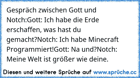 Gespräch zwischen Gott und Notch:
Gott: Ich habe die Erde erschaffen, was hast du  gemacht?
Notch: Ich habe Minecraft Programmiert!
Gott: Na und?
Notch: Meine Welt ist größer wie deine.