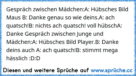 Gespräch zwischen Mädchen:
A: Hübsches Bild Maus ♥♥
B: Danke genau so wie deins.♥♥
A: ach quatsch!
B: nichts ach quatsch! voll hübsch
A: Danke ♥♥
Gespräch zwischen Junge und Mädchen:
A: Hübsches Bild Player.♥♥
B: Danke deins auch ♥
A: ach quatsch!
B: stimmt mega hässlich :D:D