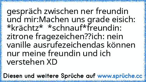 gespräch zwischen ner freundin und mir:
Machen uns grade eis
ich: *krächtz*  *schnauf*
freundin:  zitrone fragezeichen??
ich: nein vanille ausrufezeichen
das können nur meine freundin und ich verstehen XD