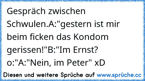 Gespräch zwischen Schwulen.
A:"gestern ist mir beim ficken das Kondom gerissen!"
B:"Im Ernst? o:"
A:"Nein, im Peter" 
xD