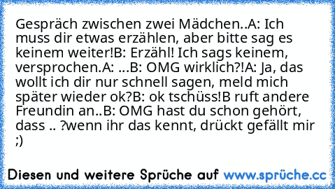 Gespräch zwischen zwei Mädchen..
A: Ich muss dir etwas erzählen, aber bitte sag es keinem weiter!
B: Erzähl! Ich sag´s keinem, versprochen.
A: ...
B: OMG wirklich?!
A: Ja, das wollt ich dir nur schnell sagen, meld mich später wieder ok?
B: ok tschüss!
B ruft andere Freundin an..
B: OMG hast du schon gehört, dass .. ?
wenn ihr das kennt, drückt gefällt mir ;)