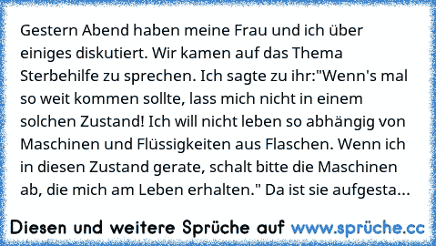 Gestern Abend haben meine Frau und ich über einiges diskutiert. Wir kamen auf das Thema Sterbehilfe zu sprechen. Ich sagte zu ihr:"Wenn's mal so weit kommen sollte, lass mich nicht in einem solchen Zustand! Ich will nicht leben so abhängig von Maschinen und Flüssigkeiten aus Flaschen. Wenn ich in diesen Zustand gerate, schalt bitte die Maschinen ab, die mich am Leben erhalten." Da ist sie aufge...