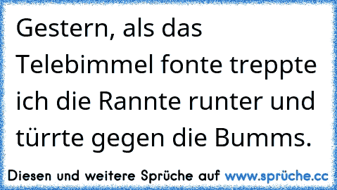 Gestern, als das Telebimmel fonte treppte ich die Rannte runter und türrte gegen die Bumms.