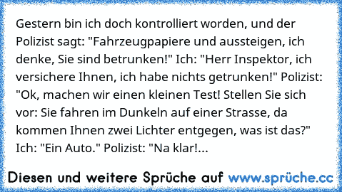 Gestern bin ich doch kontrolliert worden, und der Polizist sagt: "Fahrzeugpapiere und aussteigen, ich denke, Sie sind betrunken!" Ich: "Herr Inspektor, ich versichere Ihnen, ich habe nichts getrunken!" Polizist: "Ok, machen wir einen kleinen Test! Stellen Sie sich vor: Sie fahren im Dunkeln auf einer Strasse, da kommen Ihnen zwei Lichter entgegen, was ist das?" Ich: "Ein Auto." Polizist: "Na kl...