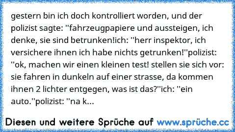 gestern bin ich doch kontrolliert worden, und der polizist sagte: ''fahrzeugpapiere und aussteigen, ich denke, sie sind betrunken!
ich: ''herr inspektor, ich versichere ihnen ich habe nichts getrunken!''
polizist: ''ok, machen wir einen kleinen test! stellen sie sich vor: sie fahren in dunkeln auf einer strasse, da kommen ihnen 2 lichter entgegen, was ist das?''
ich: ''ein auto.''
polizist: ''n...