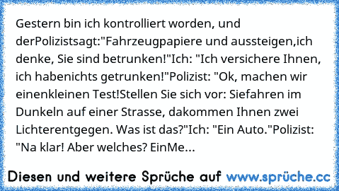 Gestern bin ich kontrolliert worden, und der
Polizist
sagt:
"Fahrzeugpapiere und aussteigen,
ich denke, Sie sind betrunken!"
Ich: "Ich versichere Ihnen, ich habe
nichts getrunken!"
Polizist: "Ok, machen wir einen
kleinen Test!
Stellen Sie sich vor: Sie
fahren im Dunkeln auf einer Strasse, da
kommen Ihnen zwei Lichter
entgegen. Was ist das?"
Ich: "Ein Auto."
Polizist: "Na klar! Aber welches? Ein
Me...