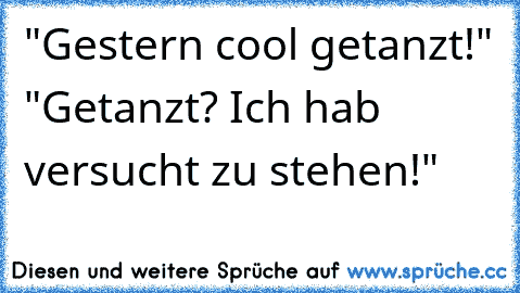 "Gestern cool getanzt!" "Getanzt? Ich hab versucht zu stehen!"