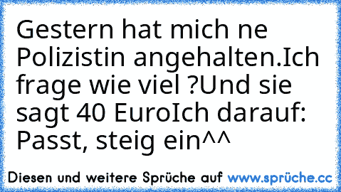 Gestern hat mich ne Polizistin angehalten.
Ich frage wie viel ?
Und sie sagt 40 Euro
Ich darauf: Passt, steig ein^^