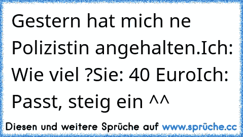 Gestern hat mich ne Polizistin angehalten.
Ich: Wie viel ?
Sie: 40 Euro
Ich: Passt, steig ein ^^