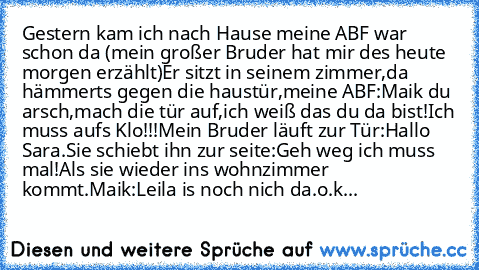 Gestern kam ich nach Hause meine ABF war schon da (mein großer Bruder hat mir des heute morgen erzählt)
Er sitzt in seinem zimmer,da hämmerts gegen die haustür,meine ABF:Maik du arsch,mach die tür auf,ich weiß das du da bist!Ich muss aufs Klo!!!
Mein Bruder läuft zur Tür:Hallo Sara.
Sie schiebt ihn zur seite:Geh weg ich muss mal!
Als sie wieder ins wohnzimmer kommt.
Maik:Leila is noch nich da.
...