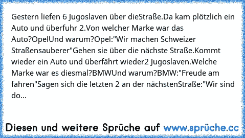 Gestern liefen 6 Jugoslaven über die
Straße.
Da kam plötzlich ein Auto und überfuhr 2.
Von welcher Marke war das Auto?
Opel
Und warum?
Opel:"Wir machen Schweizer Straßen
sauberer"
Gehen sie über die nächste Straße.
Kommt wieder ein Auto und überfährt wieder
2 Jugoslaven.
Welche Marke war es diesmal?
BMW
Und warum?
BMW:"Freude am fahren"
Sagen sich die letzten 2 an der nächsten
Straße:
"Wir sind do...