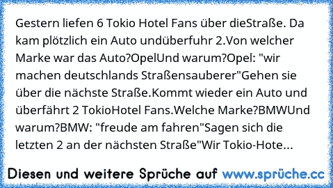 Gestern liefen 6 Tokio Hotel Fans über die
Straße. Da kam plötzlich ein Auto und
überfuhr 2.
Von welcher Marke war das Auto?
Opel
Und warum?
Opel: "wir machen deutschlands Straßen
sauberer"
Gehen sie über die nächste Straße.
Kommt wieder ein Auto und überfährt 2 Tokio
Hotel Fans.
Welche Marke?
BMW
Und warum?
BMW: "freude am fahren"
Sagen sich die letzten 2 an der nächsten Straße
"Wir Tokio-Hote...