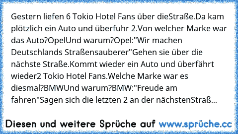 Gestern liefen 6 Tokio Hotel Fans über die
Straße.
Da kam plötzlich ein Auto und überfuhr 2.
Von welcher Marke war das Auto?
Opel
Und warum?
Opel:"Wir machen Deutschlands Straßen
sauberer"
Gehen sie über die nächste Straße.
Kommt wieder ein Auto und überfährt wieder
2 Tokio Hotel Fans.
Welche Marke war es diesmal?
BMW
Und warum?
BMW:"Freude am fahren"
Sagen sich die letzten 2 an der nächsten
St...