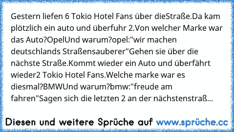 Gestern liefen 6 Tokio Hotel Fans über die
Straße.
Da kam plötzlich ein auto und überfuhr 2.
Von welcher Marke war das Auto?
Opel
Und warum?
opel:"wir machen deutschlands Straßen
sauberer"
Gehen sie über die nächste Straße.
Kommt wieder ein Auto und überfährt wieder
2 Tokio Hotel Fans.
Welche marke war es diesmal?
BMW
Und warum?
bmw:"freude am fahren"
Sagen sich die letzten 2 an der nächsten
st...