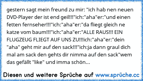 gestern sagt mein freund zu mir: "ich hab nen neuen DVD-Player der ist end geil!!!"
ich:"aha"
er:"und einen fetten fernseher!!!"
ich:"aha"
er:"da fliegt gleich ne katze vom baum!!!"
ich:"aha"
er:"ALLE RAUS!!! EIN FLUGZEUG FLIEGT AUF UNS ZU!!!
ich:"aha"
er:"dein "aha" geht mir auf den sack!!!"
ich:ja dann graul dich mal am sack den gehts dir nimma auf den sack"
wem das gefällt "like" und imma schön...