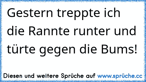 Gestern treppte ich die Rannte runter und türte gegen die Bums!