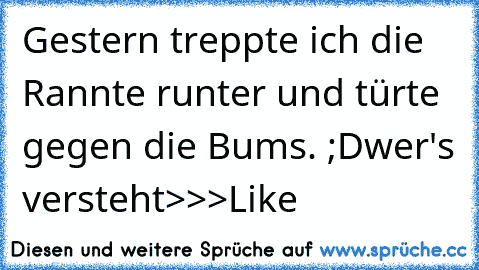 Gestern treppte ich die Rannte runter und türte gegen die Bums. ;D
wer's versteht
>>>Like ♥