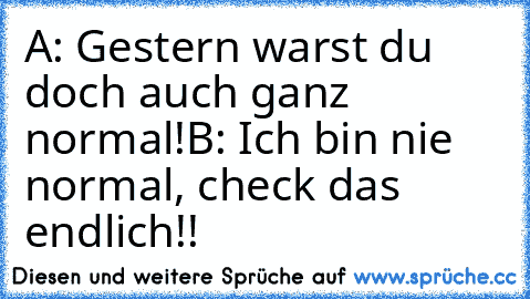 A: Gestern warst du doch auch ganz normal!
B: Ich bin nie normal, check das endlich!!