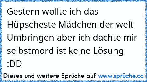 Gestern wollte ich das Hüpscheste Mädchen der welt Umbringen aber ich dachte mir selbstmord ist keine Lösung :DD