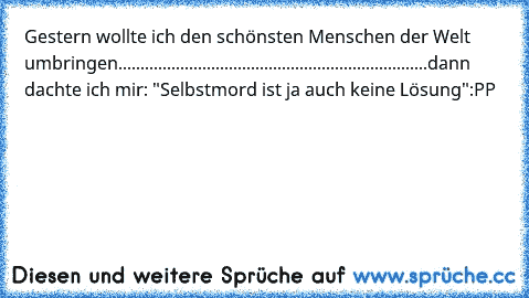 Gestern wollte ich den schönsten Menschen der Welt umbringen...................
...................
................................
dann dachte ich mir: "Selbstmord ist ja auch keine Lösung"
:PP