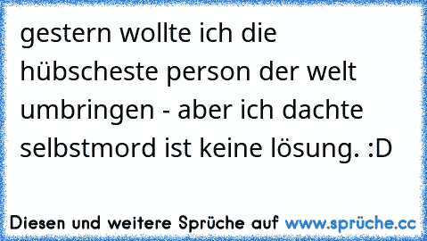 gestern wollte ich die hübscheste person der welt umbringen - aber ich dachte selbstmord ist keine lösung. 
:D