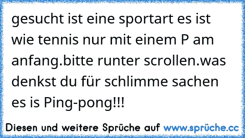 gesucht ist eine sportart es ist wie tennis nur mit einem P am anfang.
bitte runter scrollen.
was denkst du für schlimme sachen es is Ping-pong!!!