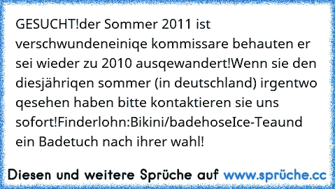 GESUCHT!
der Sommer 2011 ist verschwunden
einiqe kommissare behauten er sei wieder zu 2010 ausqewandert!
Wenn sie den diesjähriqen sommer (in deutschland) irgentwo qesehen haben bitte kontaktieren sie uns sofort!
Finderlohn:
Bikini/badehose
Ice-Tea
und ein Badetuch nach ihrer wahl!