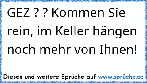 GEZ ? ? Kommen Sie rein, im Keller hängen noch mehr von Ihnen!