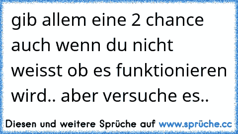 gib allem eine 2 chance auch wenn du nicht weisst ob es funktionieren wird.. aber versuche es..