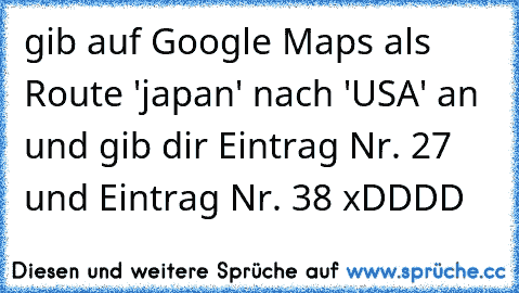 gib auf Google Maps als Route 'japan' nach 'USA' an und gib dir Eintrag Nr. 27 und Eintrag Nr. 38 xDDDD