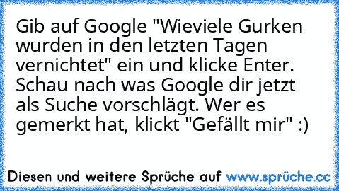 Gib auf Google "Wieviele Gurken wurden in den letzten Tagen vernichtet" ein und klicke Enter. Schau nach was Google dir jetzt als Suche vorschlägt. Wer es gemerkt hat, klickt "Gefällt mir" :)