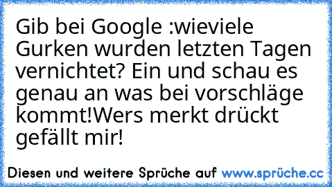 Gib bei Google :wieviele Gurken wurden letzten Tagen vernichtet? Ein und schau es genau an was bei vorschläge kommt!
Wers merkt drückt gefällt mir!