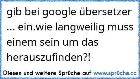 gib bei google übersetzer ... ein.
wie langweilig muss einem sein um das herauszufinden?!