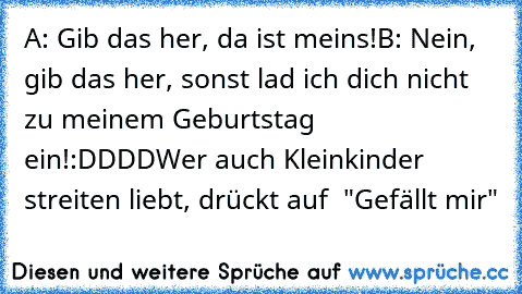 A: Gib das her, da ist meins!
B: Nein, gib das her, sonst lad ich dich nicht zu meinem Geburtstag ein!
:DDDD
Wer auch Kleinkinder streiten liebt, drückt auf  "Gefällt mir"