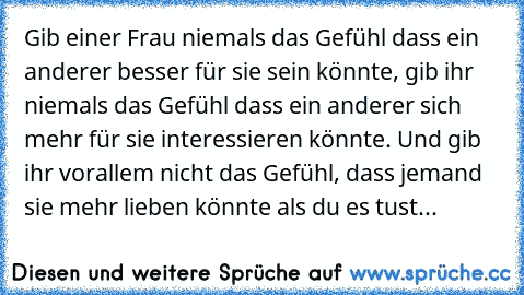 Gib einer Frau niemals das Gefühl dass ein anderer besser für sie sein könnte, gib ihr niemals das Gefühl dass ein anderer sich mehr für sie interessieren könnte. Und gib ihr vorallem nicht das Gefühl, dass jemand sie mehr lieben könnte als du es tust... ♥