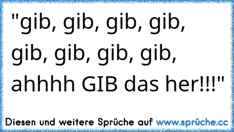 "gib, gib, gib, gib, gib, gib, gib, gib, ahhhh GIB das her!!!"